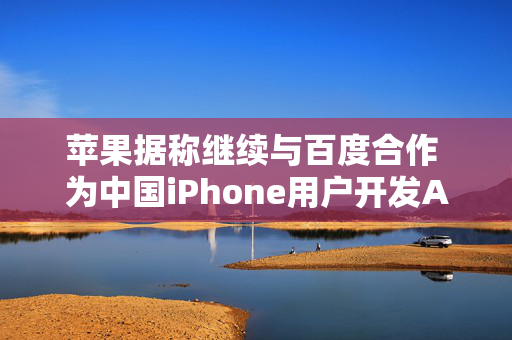 苹果据称继续与百度合作 为中国iPhone用户开发AI功能 以分散风险