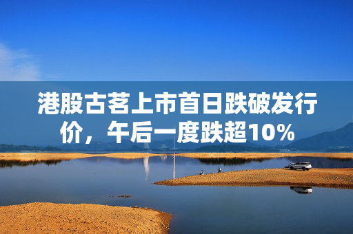 港股古茗上市首日跌破发行价，午后一度跌超10%