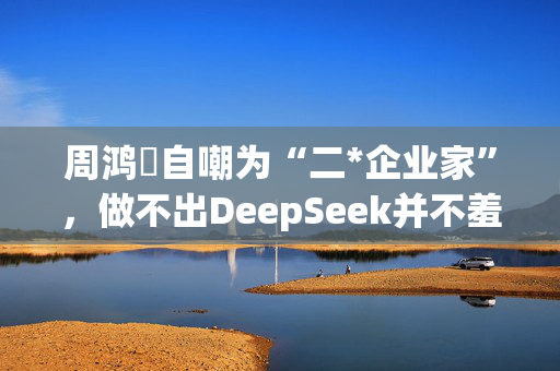 周鸿祎自嘲为“二*企业家”，做不出DeepSeek并不羞愧