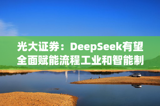 光大证券：DeepSeek有望全面赋能流程工业和智能制造