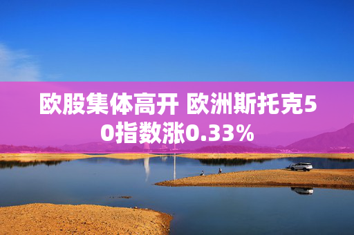 欧股集体高开 欧洲斯托克50指数涨0.33%