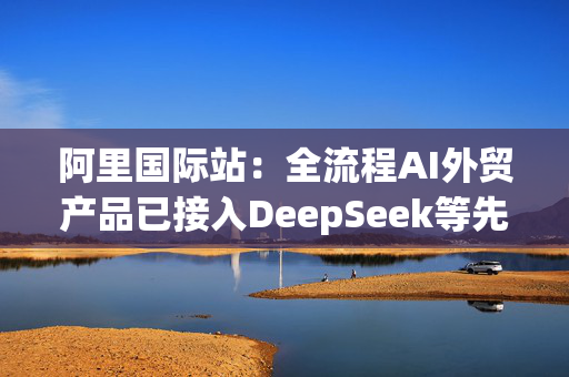 阿里国际站：全流程AI外贸产品已接入DeepSeek等先进模型