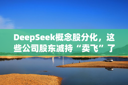 DeepSeek概念股分化，这些公司股东减持“卖飞”了