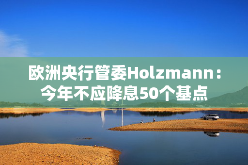 欧洲央行管委Holzmann：今年不应降息50个基点