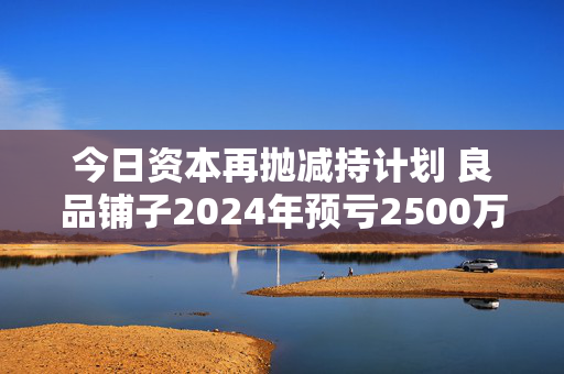 今日资本再抛减持计划 良品铺子2024年预亏2500万到4000万