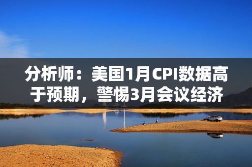 分析师：美国1月CPI数据高于预期，警惕3月会议经济预测或受影响