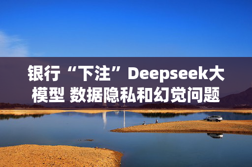 银行“下注”Deepseek大模型 数据隐私和幻觉问题待解