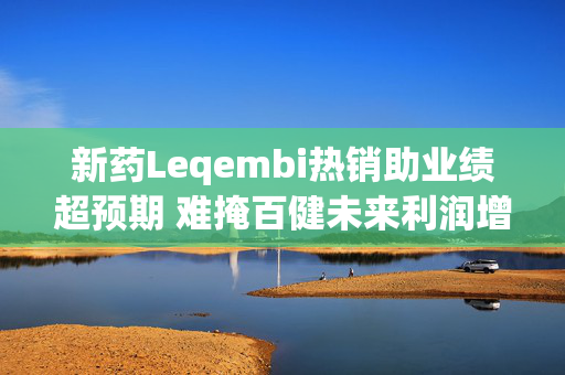 新药Leqembi热销助业绩超预期 难掩百健未来利润增长压力