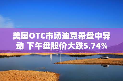 美国OTC市场迪克希盘中异动 下午盘股价大跌5.74%