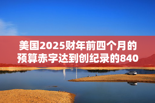 美国2025财年前四个月的预算赤字达到创纪录的8400亿美元