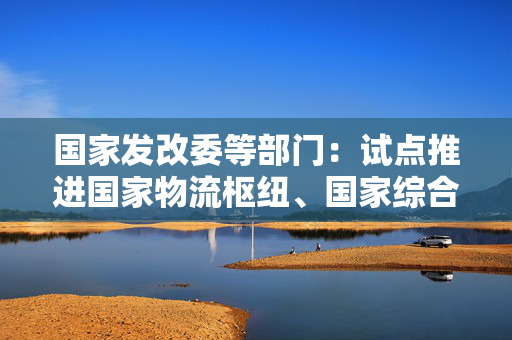 国家发改委等部门：试点推进国家物流枢纽、国家综合货运枢纽间数据互联互通和共享使用