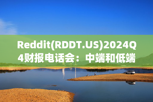 Reddit(RDDT.US)2024Q4财报电话会：中端和低端收入对收入贡献超一半 预计2025年趋势延续