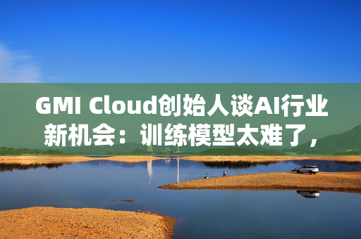 GMI Cloud创始人谈AI行业新机会：训练模型太难了，现在需要特别会落地的人