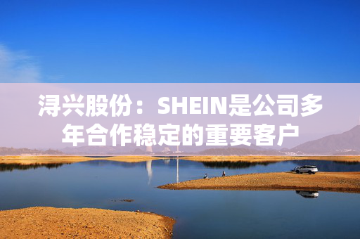 浔兴股份：SHEIN是公司多年合作稳定的重要客户