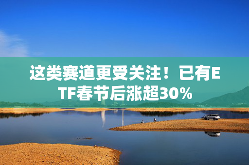 这类赛道更受关注！已有ETF春节后涨超30%