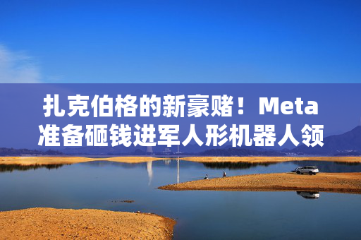 扎克伯格的新豪赌！Meta准备砸钱进军人形机器人领域