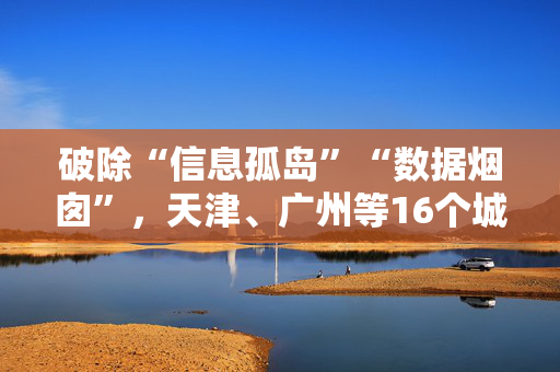 破除“信息孤岛”“数据烟囱”，天津、广州等16个城市被选取开展物流数据开放互联试点工作