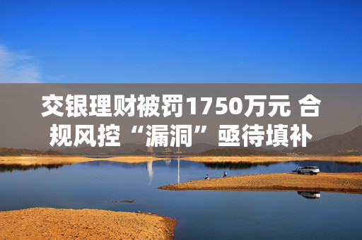 交银理财被罚1750万元 合规风控“漏洞”亟待填补