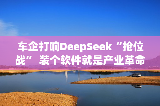 车企打响DeepSeek“抢位战” 装个软件就是产业革命？