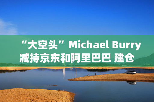 “大空头”Michael Burry减持京东和阿里巴巴 建仓拼多多