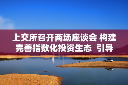 上交所召开两场座谈会 构建完善指数化投资生态  引导中长期资金入市