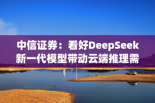 中信证券：看好DeepSeek新一代模型带动云端推理需求爆发，加速AI应用端侧落地