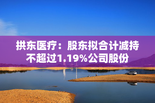 拱东医疗：股东拟合计减持不超过1.19%公司股份