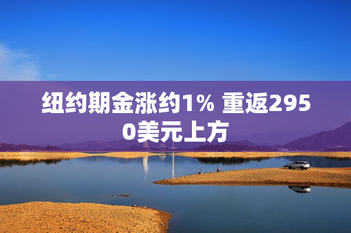 纽约期金涨约1% 重返2950美元上方