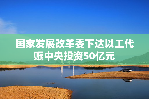 国家发展改革委下达以工代赈中央投资50亿元