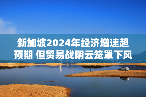 新加坡2024年经济增速超预期 但贸易战阴云笼罩下风险犹存