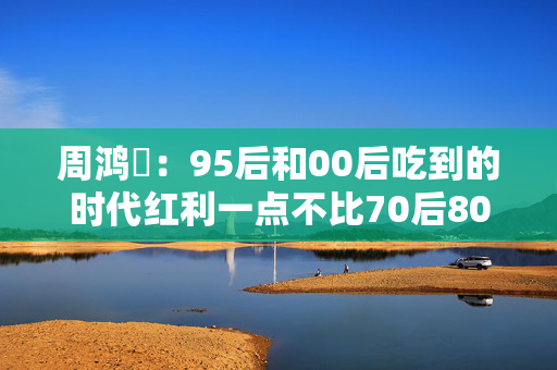 周鸿祎：95后和00后吃到的时代红利一点不比70后80后少