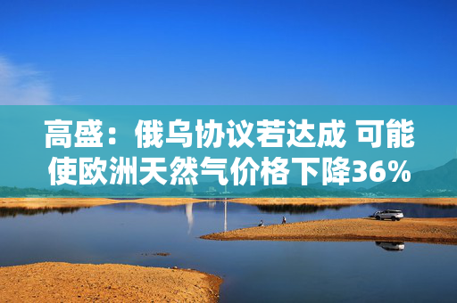 高盛：俄乌协议若达成 可能使欧洲天然气价格下降36%-56%