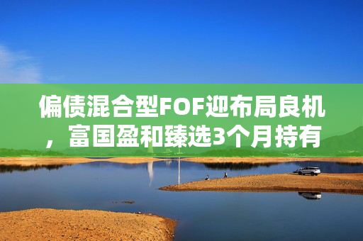 偏债混合型FOF迎布局良机，富国盈和臻选3个月持有期（FOF）正在发行中