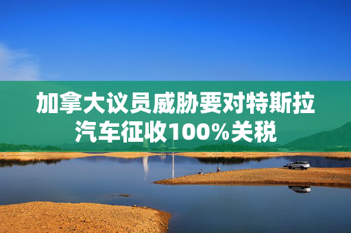 加拿大议员威胁要对特斯拉汽车征收100%关税