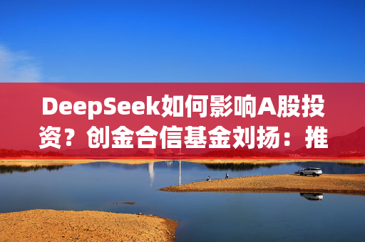 DeepSeek如何影响A股投资？创金合信基金刘扬：推动形成估值提升和产业突围共振的科技牛市