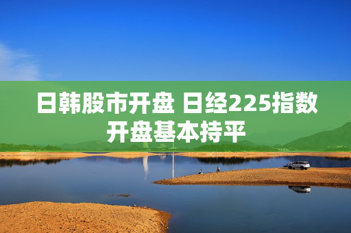 日韩股市开盘 日经225指数开盘基本持平