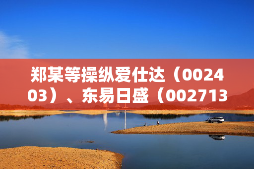 郑某等操纵爱仕达（002403）、东易日盛（002713）被证监会处罚，受损投资者已可索赔