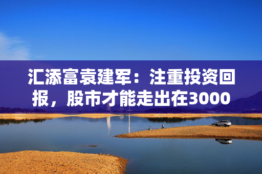 汇添富袁建军：注重投资回报，股市才能走出在3000点左右徘徊的格局