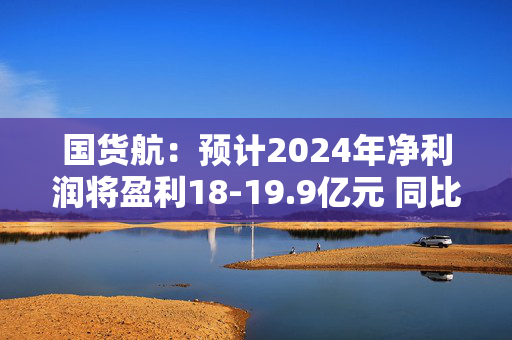 国货航：预计2024年净利润将盈利18-19.9亿元 同比增长56%-73%