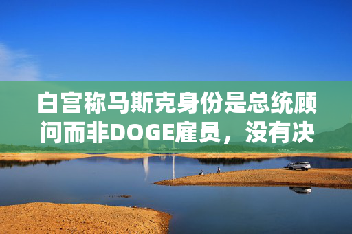 白宫称马斯克身份是总统顾问而非DOGE雇员，没有决策权