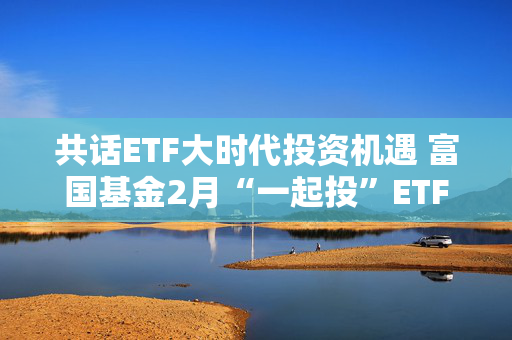 共话ETF大时代投资机遇 富国基金2月“一起投”ETF专场策略会圆满落幕