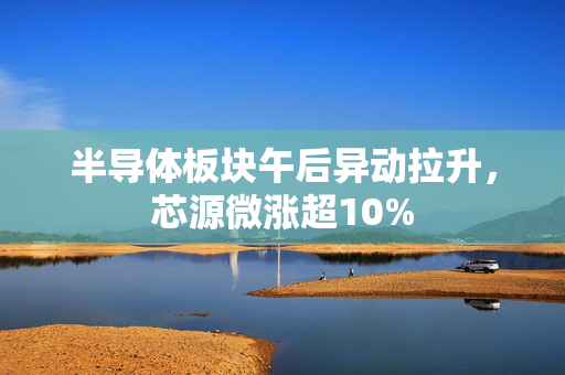 半导体板块午后异动拉升，芯源微涨超10%