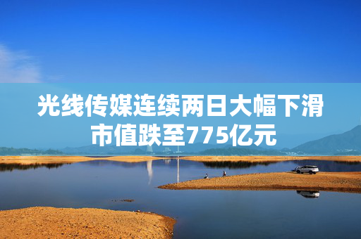 光线传媒连续两日大幅下滑 市值跌至775亿元