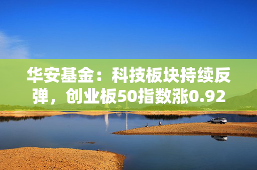 华安基金：科技板块持续反弹，创业板50指数涨0.92%