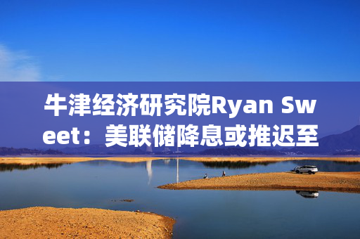 牛津经济研究院Ryan Sweet：美联储降息或推迟至12月，劳动力市场紧张有望推动生产率