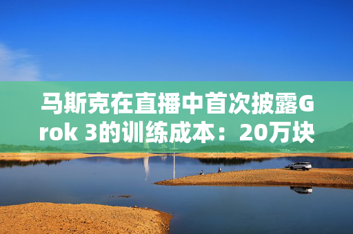 马斯克在直播中首次披露Grok 3的训练成本：20万块英伟达GPU