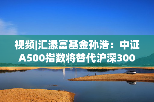 视频|汇添富基金孙浩：中证A500指数将替代沪深300 成为“新一代”底仓配置优选