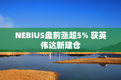 NEBIUS盘前涨超5% 获英伟达新建仓