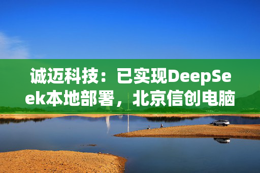 诚迈科技：已实现DeepSeek本地部署，北京信创电脑生产基地正式投产