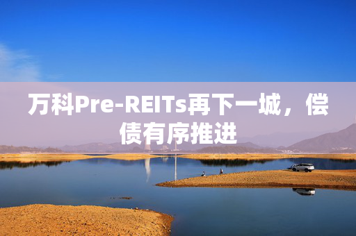 万科Pre-REITs再下一城，偿债有序推进